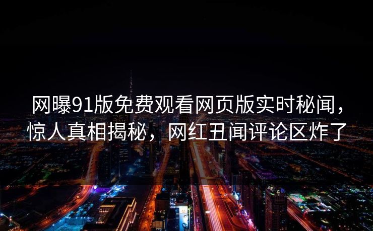 网曝91版免费观看网页版实时秘闻，惊人真相揭秘，网红丑闻评论区炸了