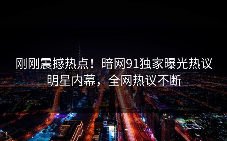 刚刚震撼热点！暗网91独家曝光热议明星内幕，全网热议不断