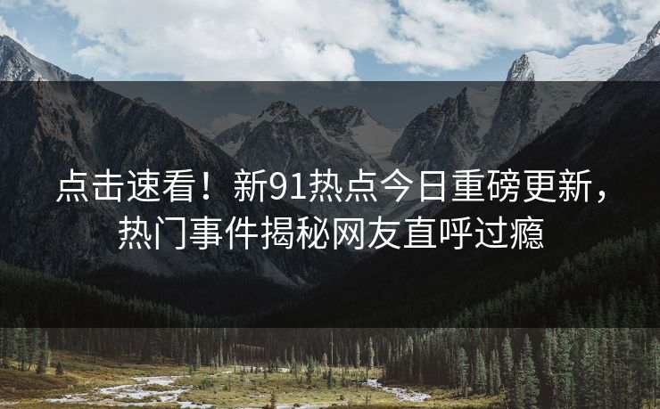 点击速看！新91热点今日重磅更新，热门事件揭秘网友直呼过瘾
