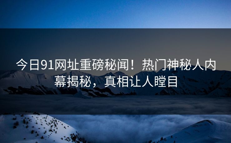 今日91网址重磅秘闻！热门神秘人内幕揭秘，真相让人瞠目