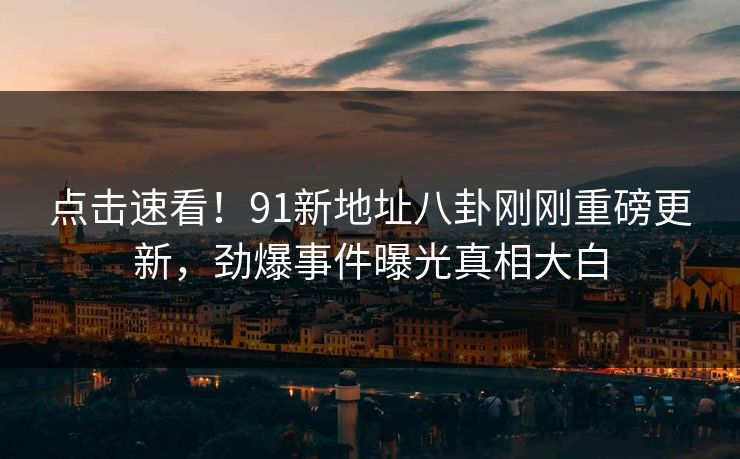 点击速看！91新地址八卦刚刚重磅更新，劲爆事件曝光真相大白