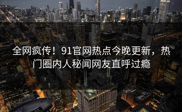 全网疯传！91官网热点今晚更新，热门圈内人秘闻网友直呼过瘾