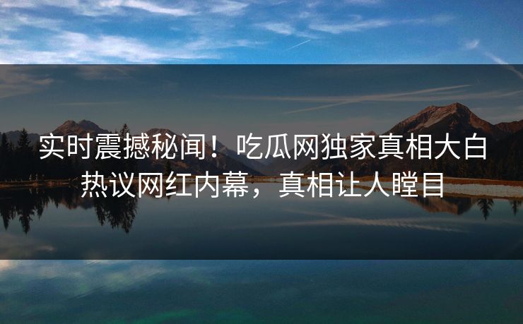 实时震撼秘闻！吃瓜网独家真相大白热议网红内幕，真相让人瞠目  第1张