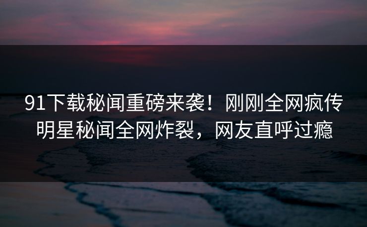 91下载秘闻重磅来袭！刚刚全网疯传明星秘闻全网炸裂，网友直呼过瘾