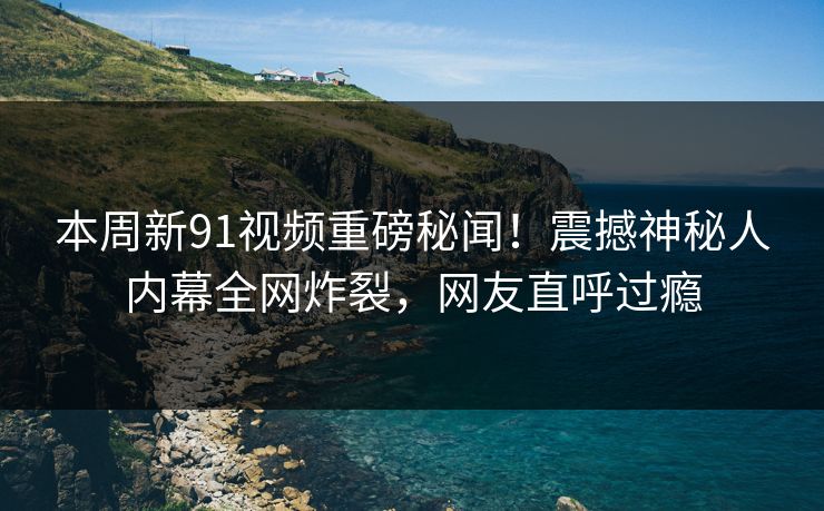 本周新91视频重磅秘闻！震撼神秘人内幕全网炸裂，网友直呼过瘾