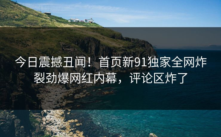 今日震撼丑闻！首页新91独家全网炸裂劲爆网红内幕，评论区炸了