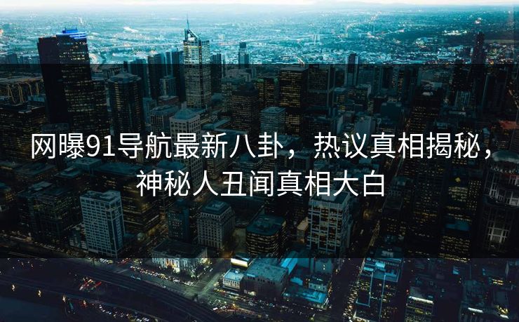 网曝91导航最新八卦，热议真相揭秘，神秘人丑闻真相大白