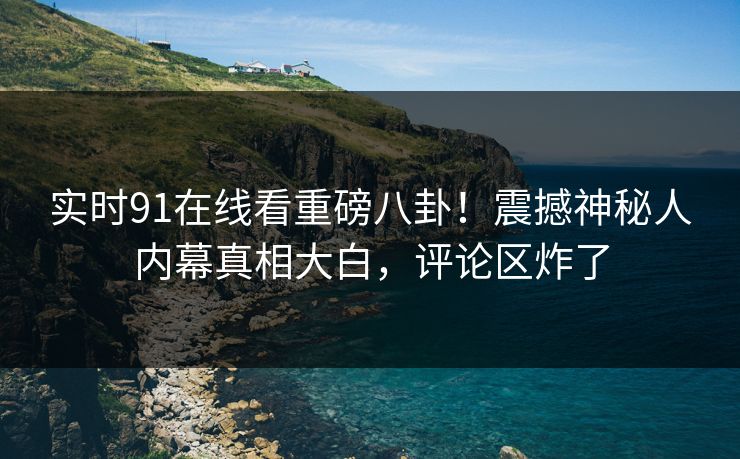 实时91在线看重磅八卦！震撼神秘人内幕真相大白，评论区炸了
