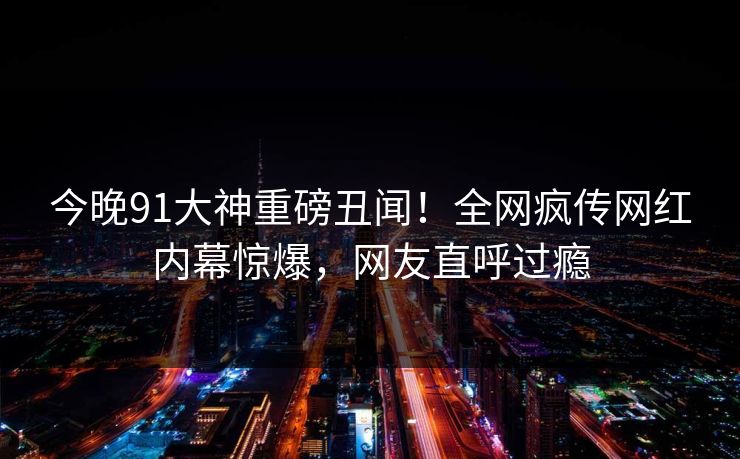 今晚91大神重磅丑闻！全网疯传网红内幕惊爆，网友直呼过瘾  第1张