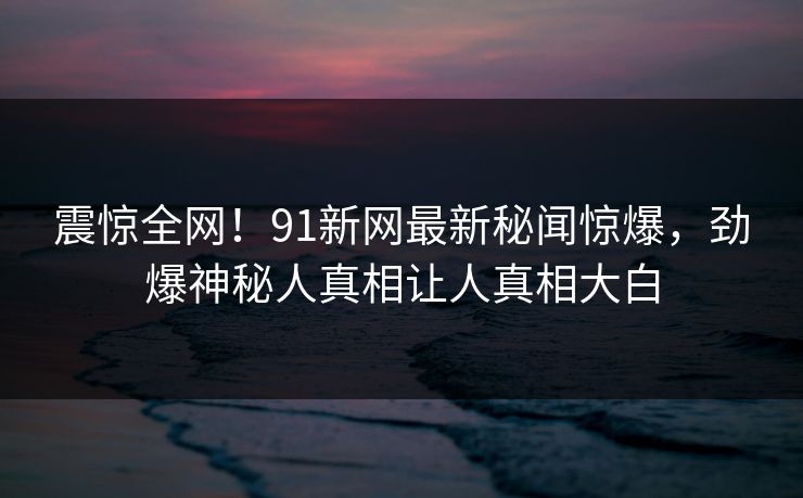 震惊全网！91新网最新秘闻惊爆，劲爆神秘人真相让人真相大白