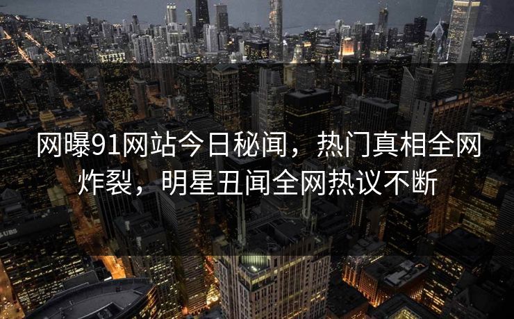 网曝91网站今日秘闻，热门真相全网炸裂，明星丑闻全网热议不断