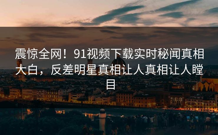 震惊全网！91视频下载实时秘闻真相大白，反差明星真相让人真相让人瞠目