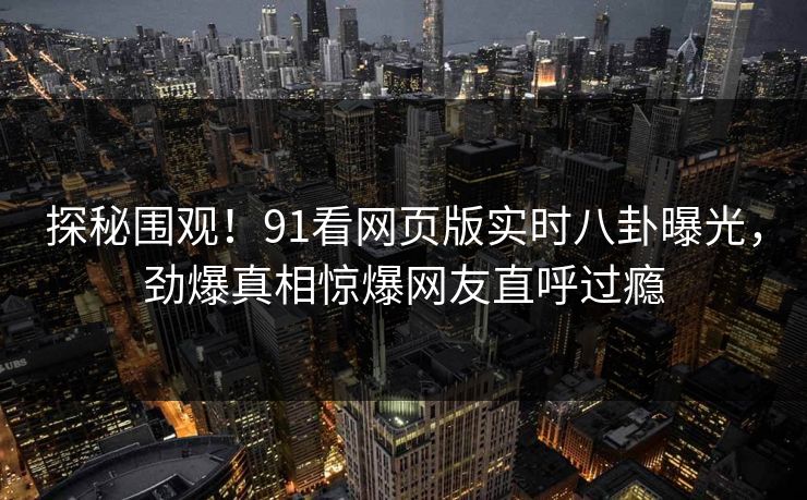 探秘围观！91看网页版实时八卦曝光，劲爆真相惊爆网友直呼过瘾