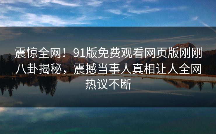 震惊全网！91版免费观看网页版刚刚八卦揭秘，震撼当事人真相让人全网热议不断