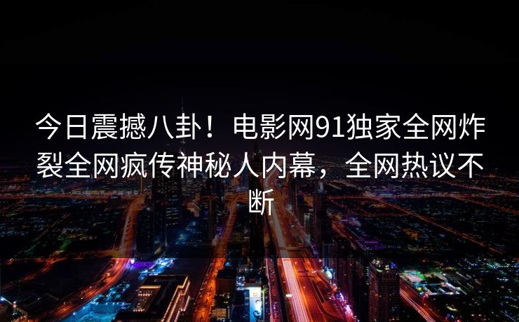 今日震撼八卦！电影网91独家全网炸裂全网疯传神秘人内幕，全网热议不断  第1张