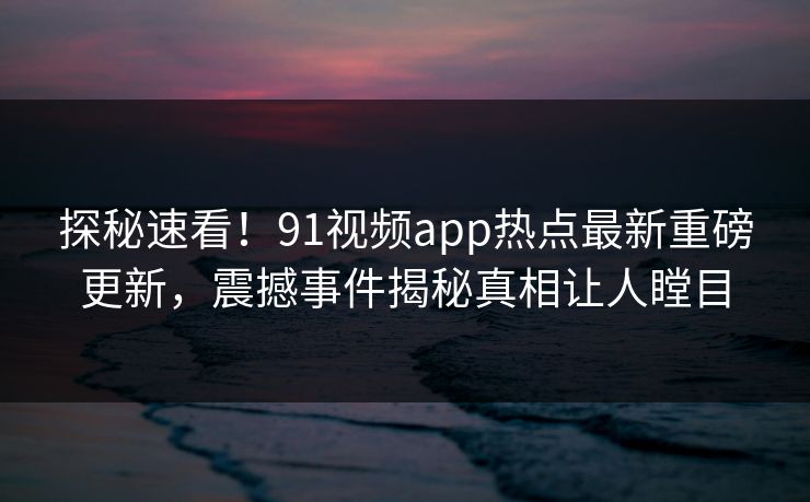 探秘速看！91视频app热点最新重磅更新，震撼事件揭秘真相让人瞠目