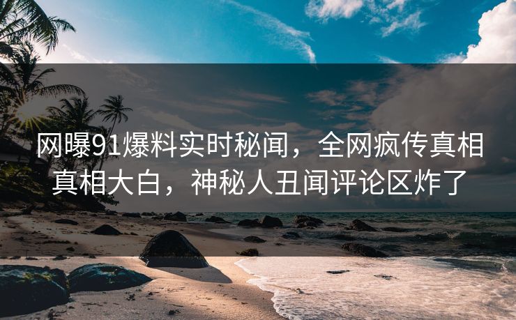 网曝91爆料实时秘闻，全网疯传真相真相大白，神秘人丑闻评论区炸了