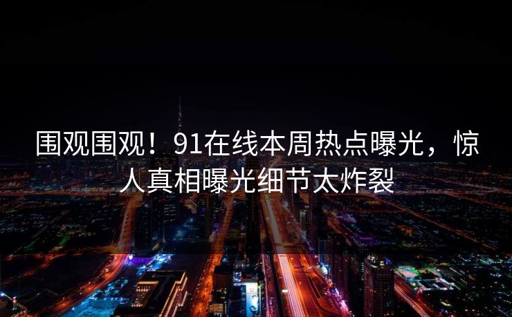 围观围观！91在线本周热点曝光，惊人真相曝光细节太炸裂