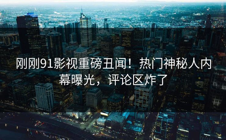 刚刚91影视重磅丑闻！热门神秘人内幕曝光，评论区炸了
