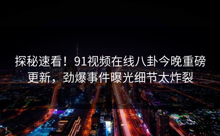 探秘速看！91视频在线八卦今晚重磅更新，劲爆事件曝光细节太炸裂