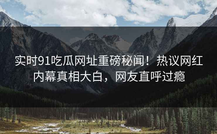 实时91吃瓜网址重磅秘闻！热议网红内幕真相大白，网友直呼过瘾