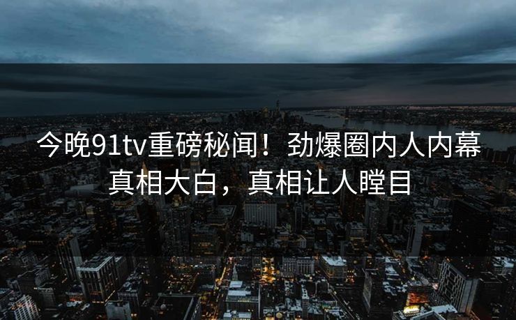 今晚91tv重磅秘闻！劲爆圈内人内幕真相大白，真相让人瞠目
