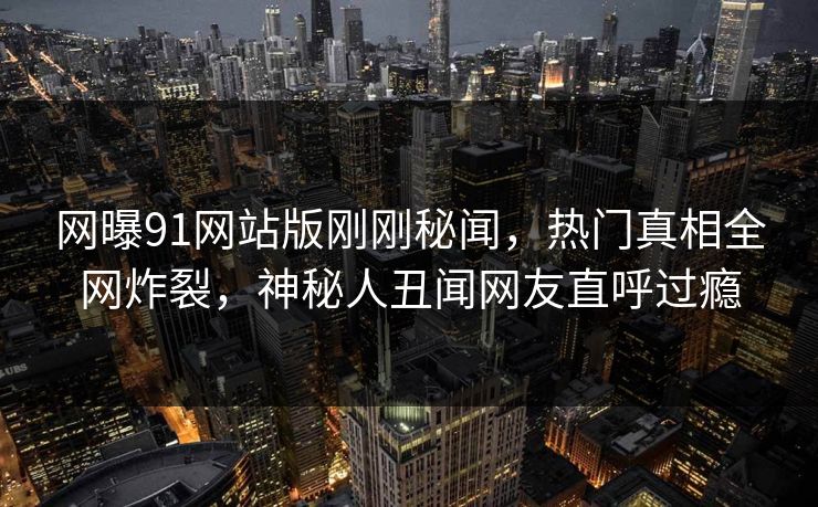 网曝91网站版刚刚秘闻，热门真相全网炸裂，神秘人丑闻网友直呼过瘾