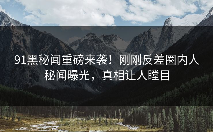 91黑秘闻重磅来袭！刚刚反差圈内人秘闻曝光，真相让人瞠目