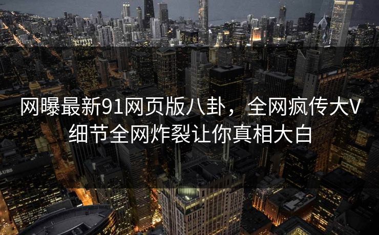 网曝最新91网页版八卦，全网疯传大V细节全网炸裂让你真相大白