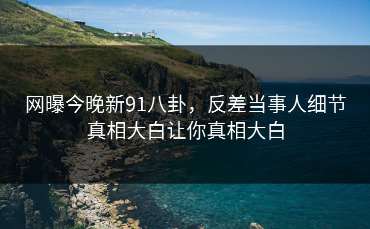 网曝今晚新91八卦，反差当事人细节真相大白让你真相大白
