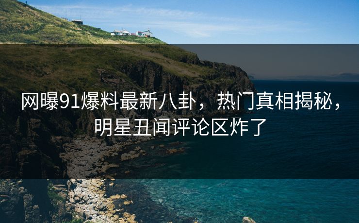 网曝91爆料最新八卦，热门真相揭秘，明星丑闻评论区炸了