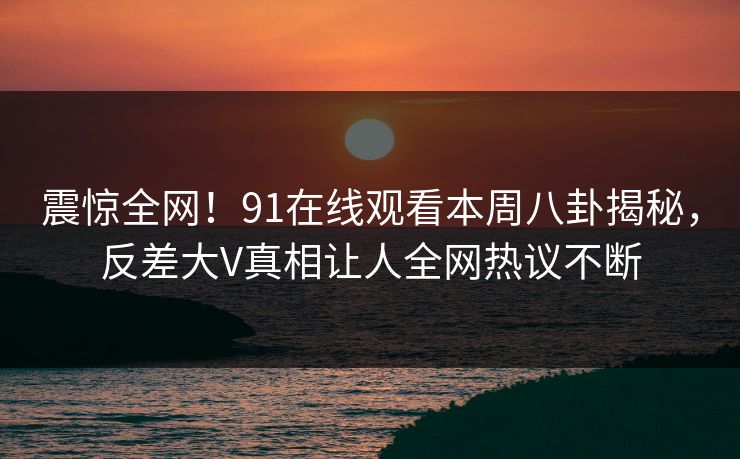 震惊全网！91在线观看本周八卦揭秘，反差大V真相让人全网热议不断