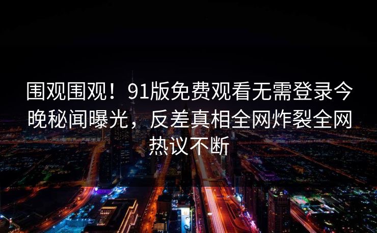围观围观！91版免费观看无需登录今晚秘闻曝光，反差真相全网炸裂全网热议不断
