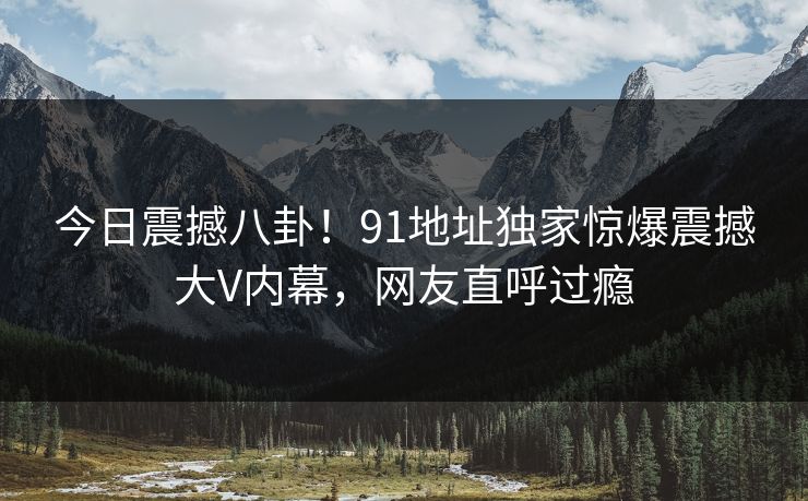 今日震撼八卦！91地址独家惊爆震撼大V内幕，网友直呼过瘾  第1张