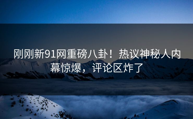 刚刚新91网重磅八卦！热议神秘人内幕惊爆，评论区炸了