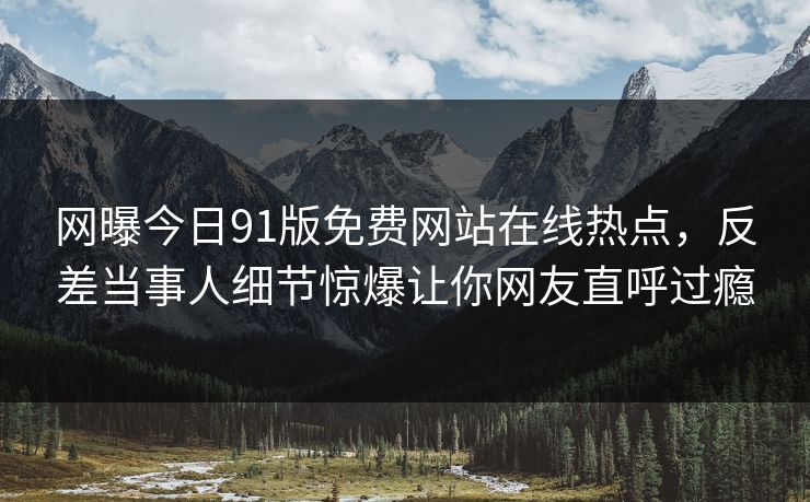 网曝今日91版免费网站在线热点，反差当事人细节惊爆让你网友直呼过瘾