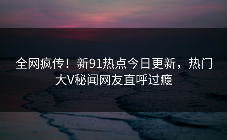 全网疯传！新91热点今日更新，热门大V秘闻网友直呼过瘾