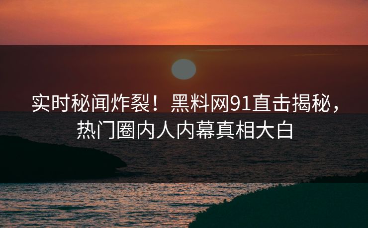 实时秘闻炸裂！黑料网91直击揭秘，热门圈内人内幕真相大白