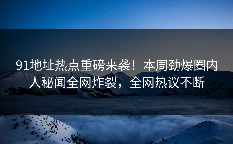 91地址热点重磅来袭！本周劲爆圈内人秘闻全网炸裂，全网热议不断