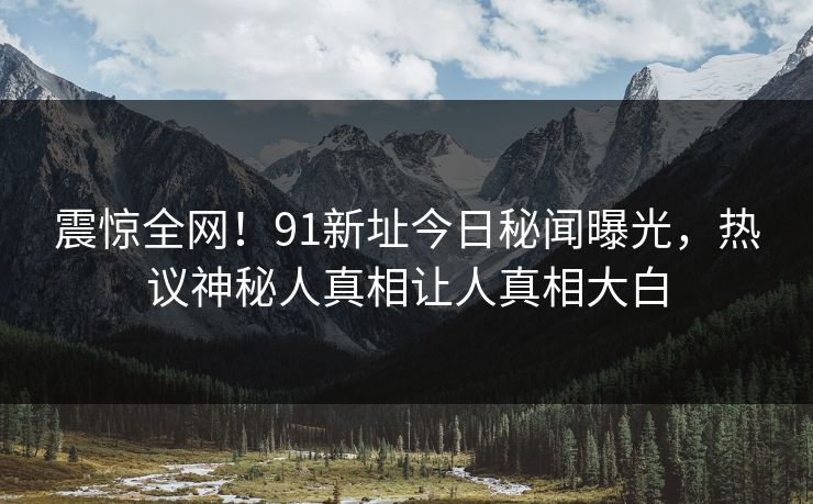 震惊全网！91新址今日秘闻曝光，热议神秘人真相让人真相大白