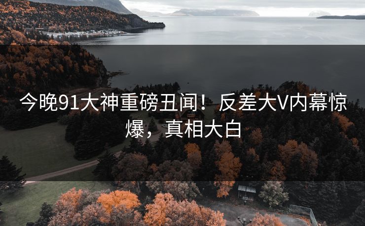 今晚91大神重磅丑闻！反差大V内幕惊爆，真相大白