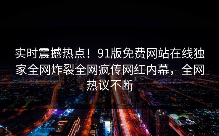 实时震撼热点！91版免费网站在线独家全网炸裂全网疯传网红内幕，全网热议不断  第1张