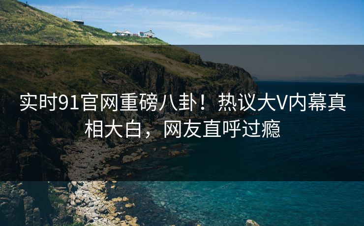 实时91官网重磅八卦！热议大V内幕真相大白，网友直呼过瘾