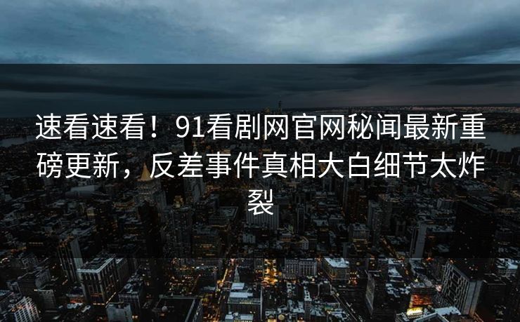 速看速看！91看剧网官网秘闻最新重磅更新，反差事件真相大白细节太炸裂