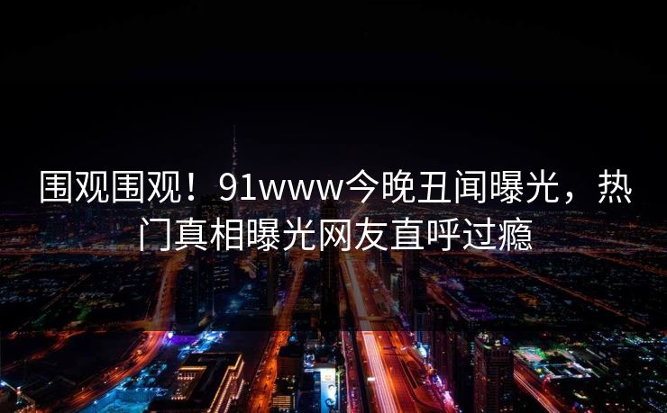 围观围观！91www今晚丑闻曝光，热门真相曝光网友直呼过瘾