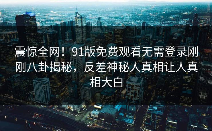 震惊全网！91版免费观看无需登录刚刚八卦揭秘，反差神秘人真相让人真相大白