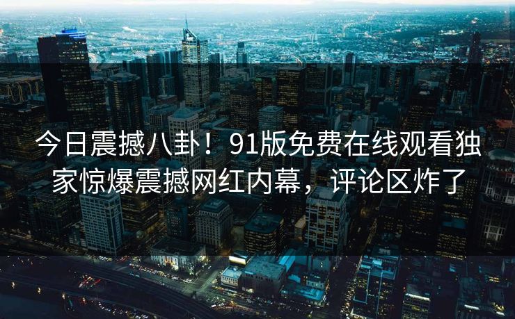 今日震撼八卦！91版免费在线观看独家惊爆震撼网红内幕，评论区炸了  第1张
