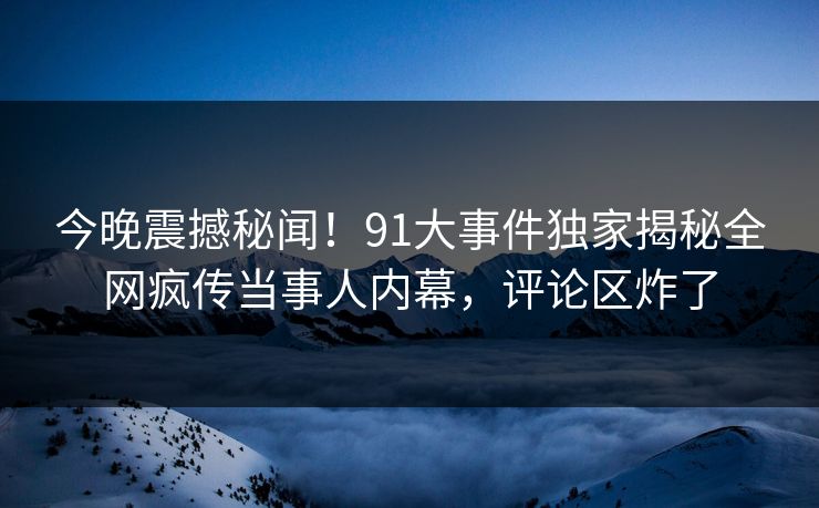 今晚震撼秘闻！91大事件独家揭秘全网疯传当事人内幕，评论区炸了