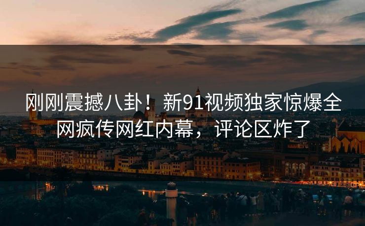 刚刚震撼八卦！新91视频独家惊爆全网疯传网红内幕，评论区炸了