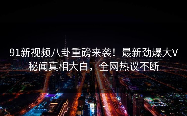 91新视频八卦重磅来袭！最新劲爆大V秘闻真相大白，全网热议不断  第1张